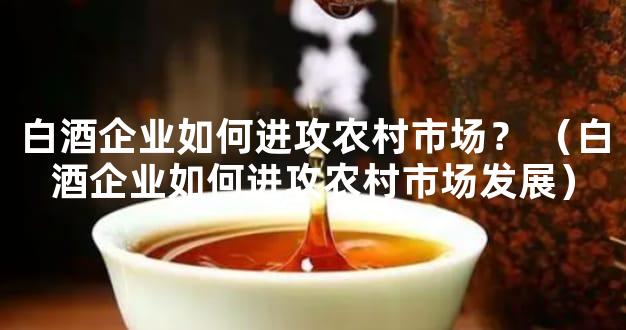 白酒企业如何进攻农村市场？ （白酒企业如何进攻农村市场发展）